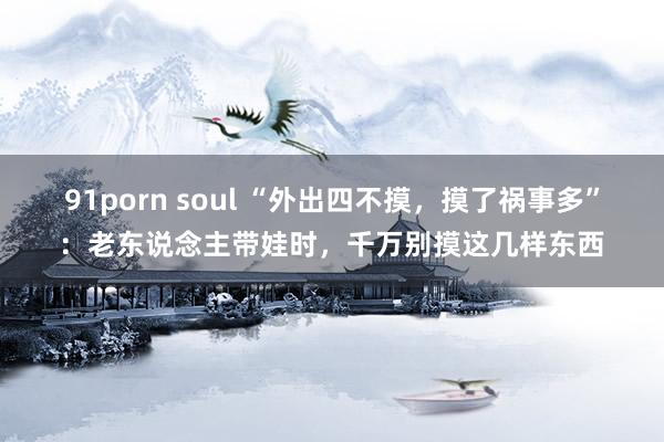 91porn soul “外出四不摸，摸了祸事多”：老东说念主带娃时，千万别摸这几样东西