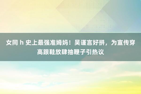 女同 h 史上最强准姆妈！吴谨言好拼，为宣传穿高跟鞋放肆抽鞭子引热议