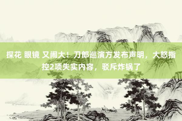 探花 眼镜 又闹大！刀郎巡演方发布声明，大怒指控2项失实内容，驳斥炸锅了