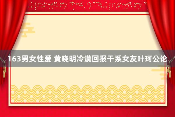 163男女性爱 黄晓明冷漠回报干系女友叶珂公论