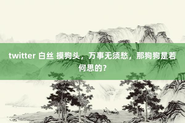 twitter 白丝 摸狗头，万事无须愁，那狗狗是若何思的？