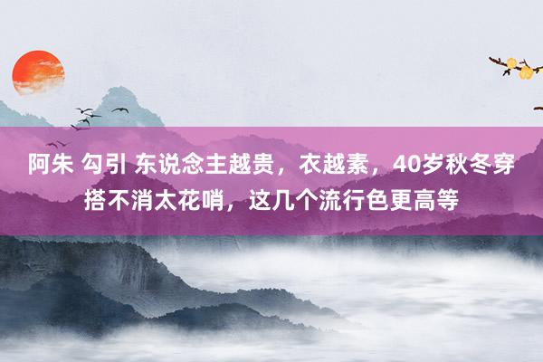 阿朱 勾引 东说念主越贵，衣越素，40岁秋冬穿搭不消太花哨，这几个流行色更高等