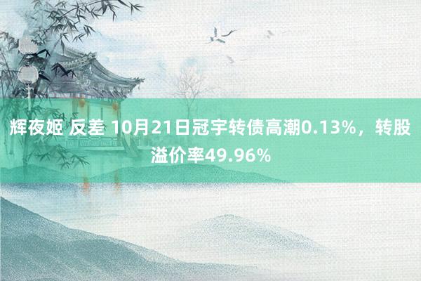 辉夜姬 反差 10月21日冠宇转债高潮0.13%，转股溢价率49.96%