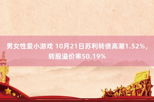 男女性爱小游戏 10月21日苏利转债高潮1.52%，转股溢价率50.19%