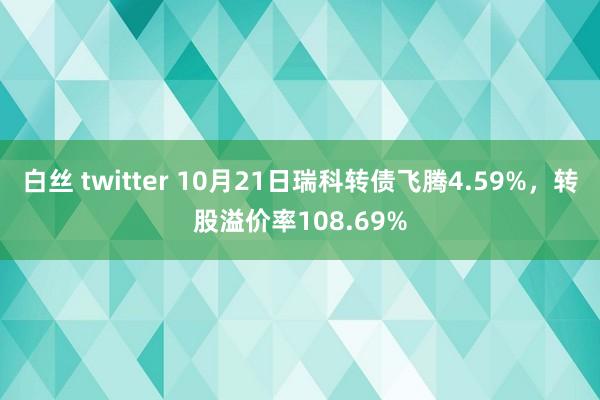 白丝 twitter 10月21日瑞科转债飞腾4.59%，转股溢价率108.69%