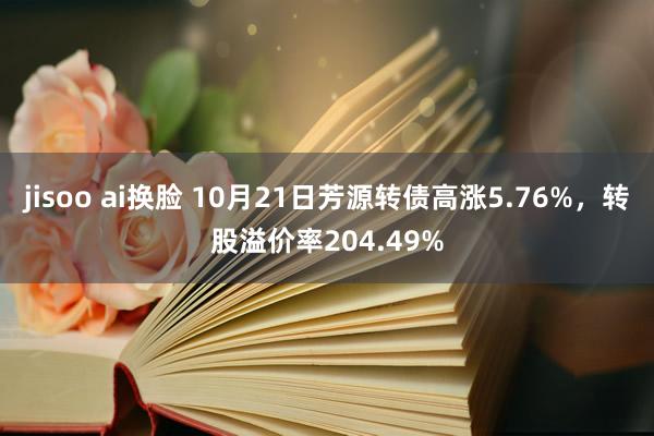 jisoo ai换脸 10月21日芳源转债高涨5.76%，转股溢价率204.49%