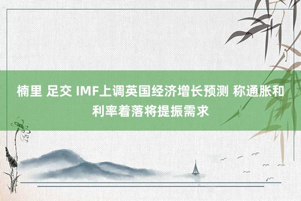 楠里 足交 IMF上调英国经济增长预测 称通胀和利率着落将提振需求