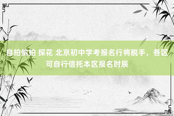 自拍偷拍 探花 北京初中学考报名行将脱手，各区可自行信托本区报名时辰