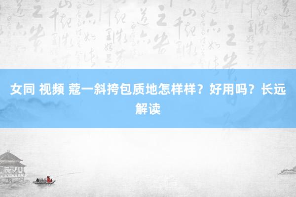 女同 视频 蔻一斜挎包质地怎样样？好用吗？长远解读