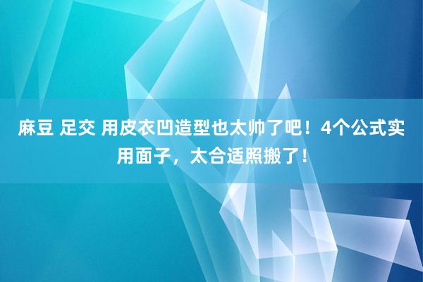 麻豆 足交 用皮衣凹造型也太帅了吧！4个公式实用面子，太合适照搬了！