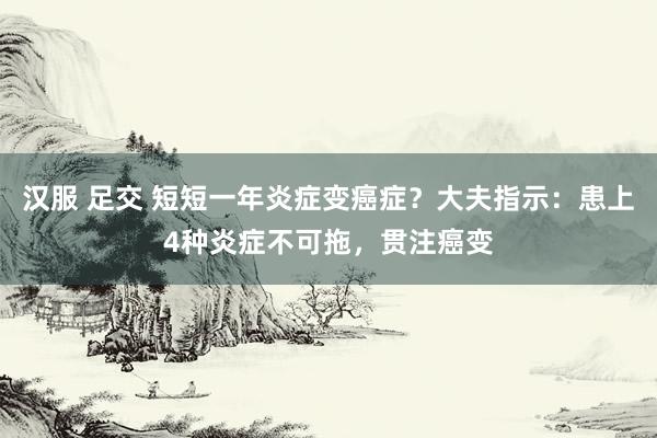 汉服 足交 短短一年炎症变癌症？大夫指示：患上4种炎症不可拖，贯注癌变