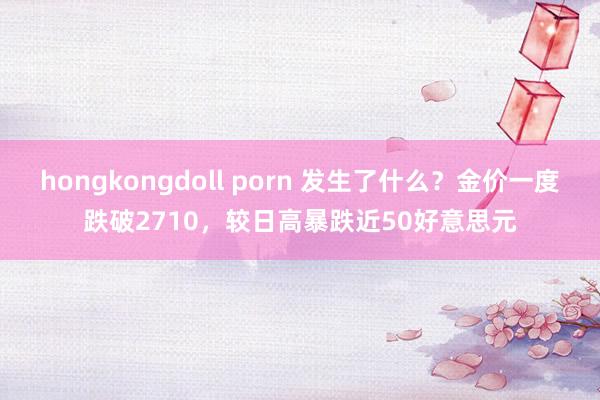 hongkongdoll porn 发生了什么？金价一度跌破2710，较日高暴跌近50好意思元