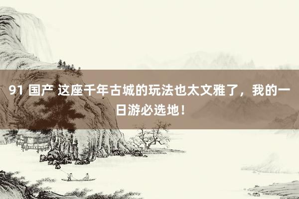 91 国产 这座千年古城的玩法也太文雅了，我的一日游必选地！