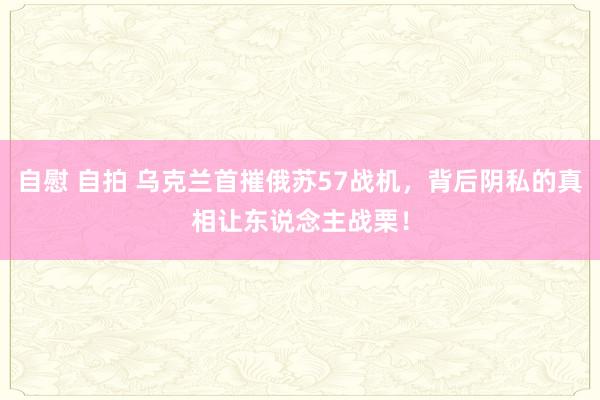 自慰 自拍 乌克兰首摧俄苏57战机，背后阴私的真相让东说念主战栗！