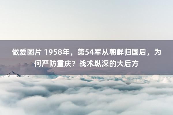 做爱图片 1958年，第54军从朝鲜归国后，为何严防重庆？战术纵深的大后方