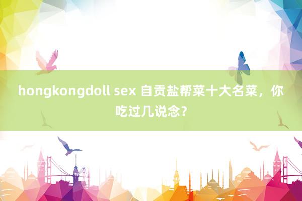 hongkongdoll sex 自贡盐帮菜十大名菜，你吃过几说念？