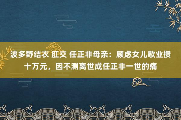 波多野结衣 肛交 任正非母亲：顾虑女儿歇业攒十万元，因不测离世成任正非一世的痛