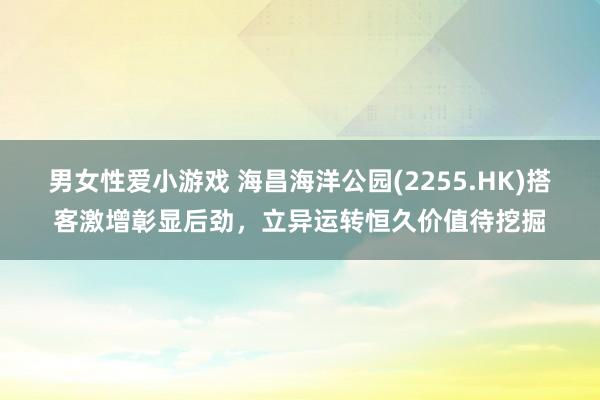 男女性爱小游戏 海昌海洋公园(2255.HK)搭客激增彰显后劲，立异运转恒久价值待挖掘