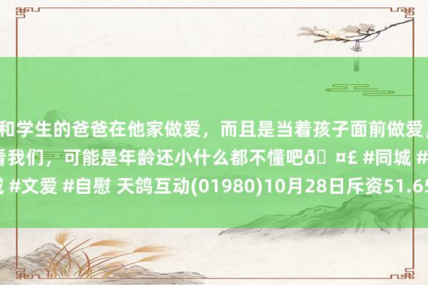 和学生的爸爸在他家做爱，而且是当着孩子面前做爱，太刺激了，孩子完全不看我们，可能是年龄还小什么都不懂吧🤣 #同城 #文爱 #自慰 天鸽互动(01980)10月28日斥资51.65万港元回购90万股