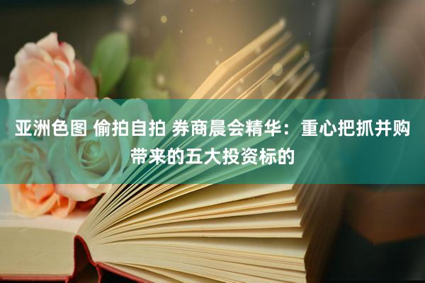 亚洲色图 偷拍自拍 券商晨会精华：重心把抓并购带来的五大投资标的