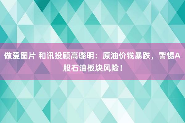 做爱图片 和讯投顾高璐明：原油价钱暴跌，警惕A股石油板块风险！