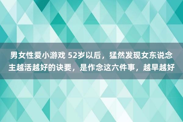 男女性爱小游戏 52岁以后，猛然发现女东说念主越活越好的诀要，是作念这六件事，越早越好