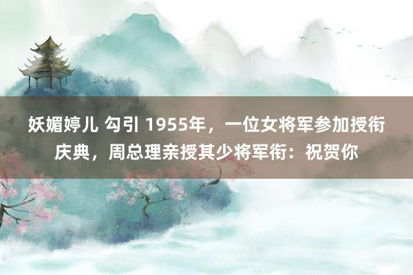 妖媚婷儿 勾引 1955年，一位女将军参加授衔庆典，周总理亲授其少将军衔：祝贺你