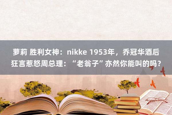 萝莉 胜利女神：nikke 1953年，乔冠华酒后狂言惹怒周总理：“老翁子”亦然你能叫的吗？