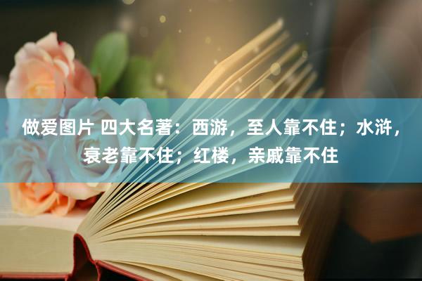 做爱图片 四大名著：西游，至人靠不住；水浒，衰老靠不住；红楼，亲戚靠不住