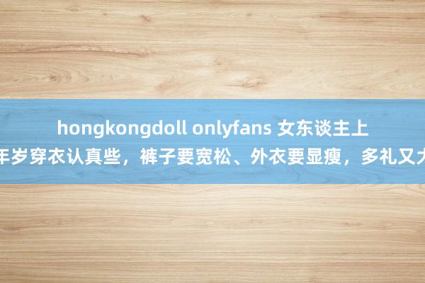 hongkongdoll onlyfans 女东谈主上了年岁穿衣认真些，裤子要宽松、外衣要显瘦，多礼又大方