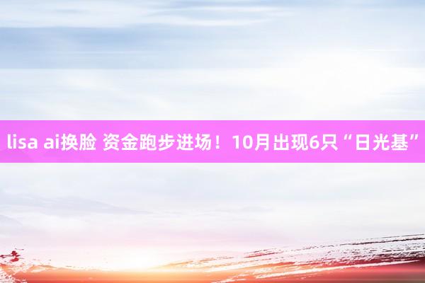 lisa ai换脸 资金跑步进场！10月出现6只“日光基”