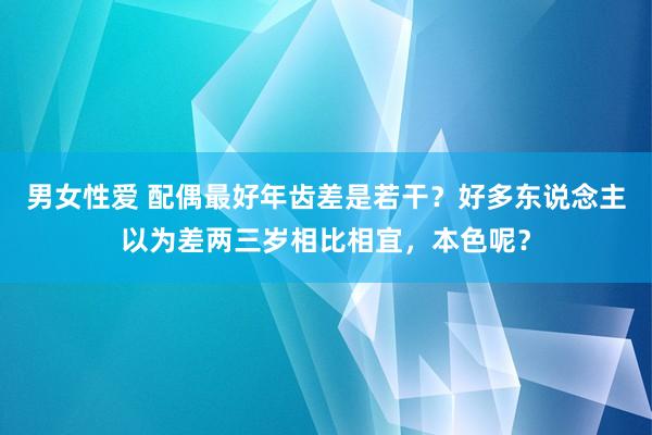 男女性爱 配偶最好年齿差是若干？好多东说念主以为差两三岁相比相宜，本色呢？