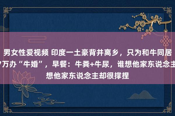 男女性爱视频 印度一土豪背井离乡，只为和牛同居，还花 17万办“牛婚”，早餐：牛粪+牛尿，谁想他家东说念主却很撑捏