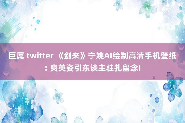 巨屌 twitter 《剑来》宁姚AI绘制高清手机壁纸: 爽英姿引东谈主驻扎留念!