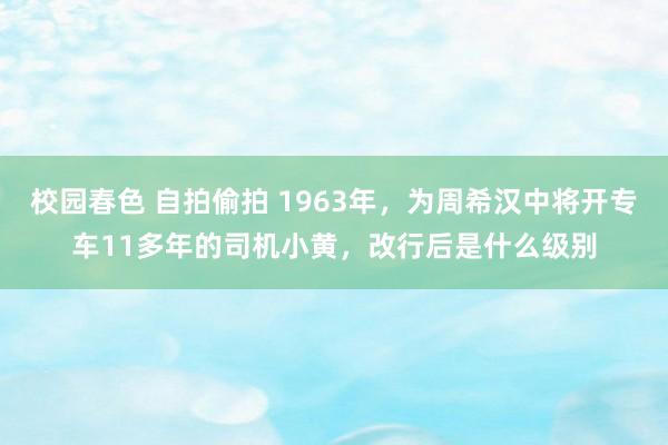 校园春色 自拍偷拍 1963年，为周希汉中将开专车11多年的司机小黄，改行后是什么级别