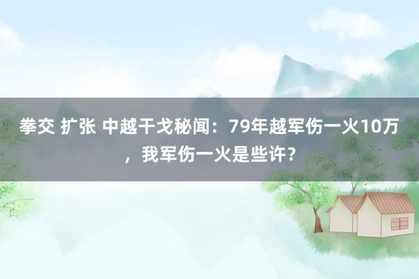 拳交 扩张 中越干戈秘闻：79年越军伤一火10万，我军伤一火是些许？