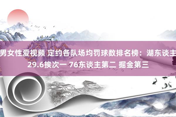 男女性爱视频 定约各队场均罚球数排名榜：湖东谈主29.6挨次一 76东谈主第二 掘金第三