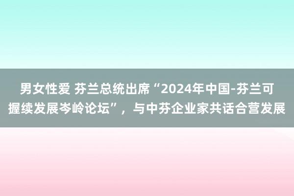 男女性爱 芬兰总统出席“2024年中国-芬兰可握续发展岑岭论坛”，与中芬企业家共话合营发展