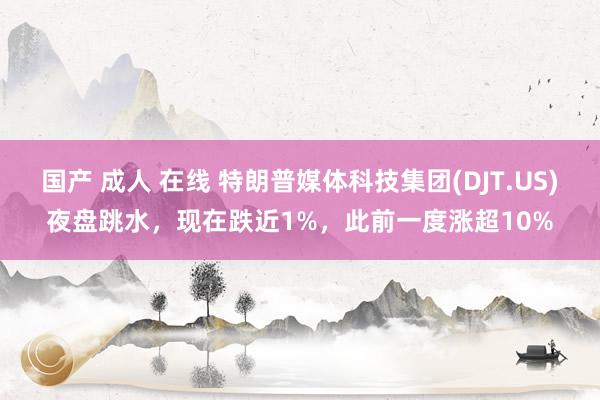 国产 成人 在线 特朗普媒体科技集团(DJT.US)夜盘跳水，现在跌近1%，此前一度涨超10%