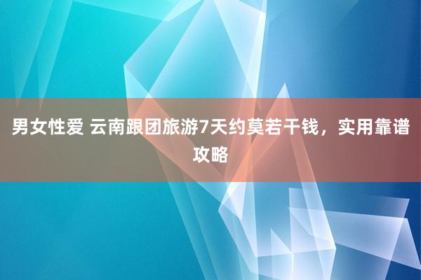 男女性爱 云南跟团旅游7天约莫若干钱，实用靠谱攻略