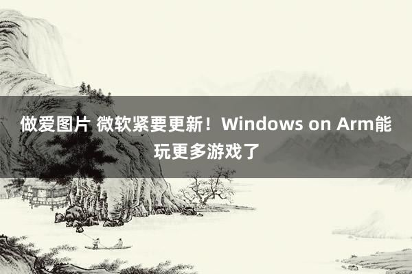 做爱图片 微软紧要更新！Windows on Arm能玩更多游戏了