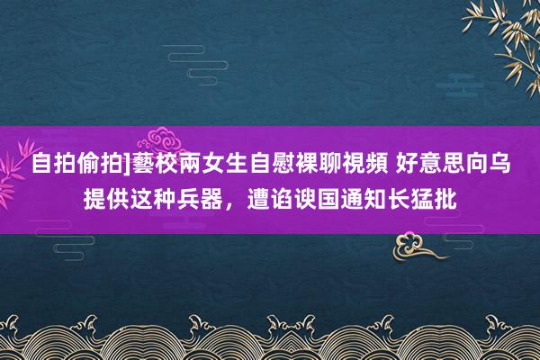 自拍偷拍]藝校兩女生自慰裸聊視頻 好意思向乌提供这种兵器，遭谄谀国通知长猛批