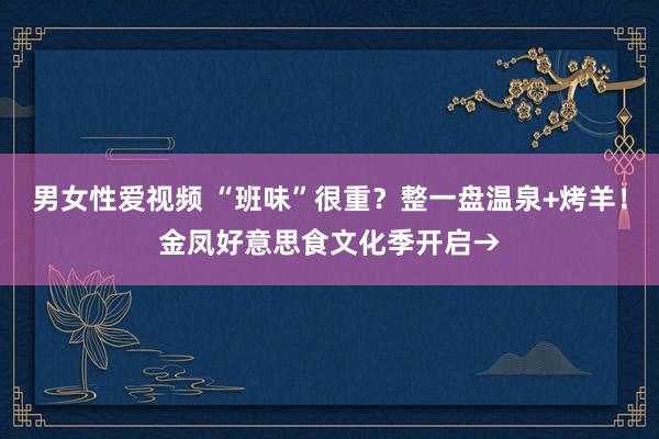 男女性爱视频 “班味”很重？整一盘温泉+烤羊！金凤好意思食文化季开启→