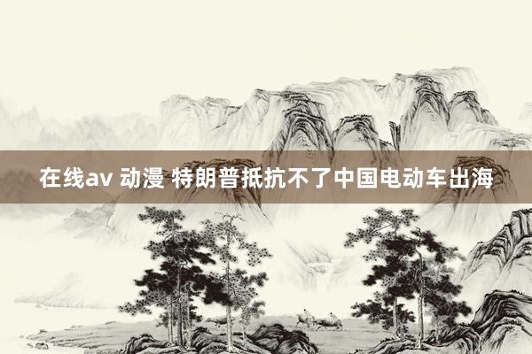 在线av 动漫 特朗普抵抗不了中国电动车出海