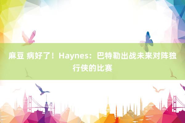 麻豆 病好了！Haynes：巴特勒出战未来对阵独行侠的比赛