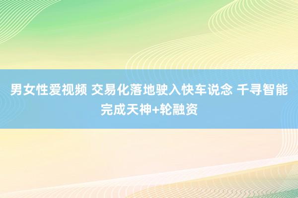 男女性爱视频 交易化落地驶入快车说念 千寻智能完成天神+轮融资