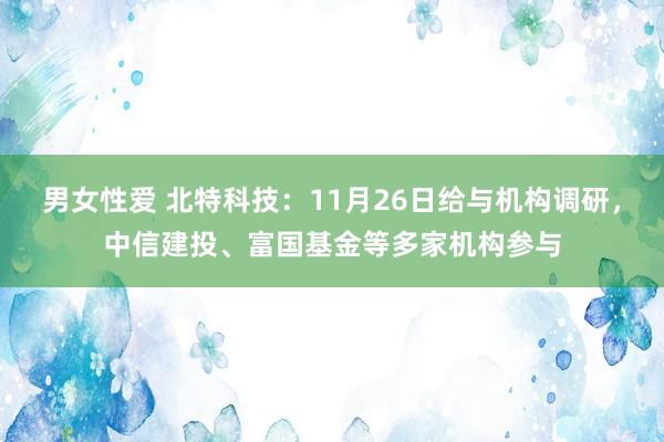 男女性爱 北特科技：11月26日给与机构调研，中信建投、富国基金等多家机构参与