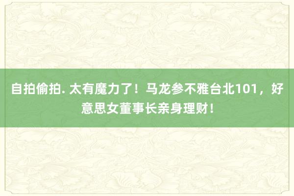 自拍偷拍. 太有魔力了！马龙参不雅台北101，好意思女董事长亲身理财！