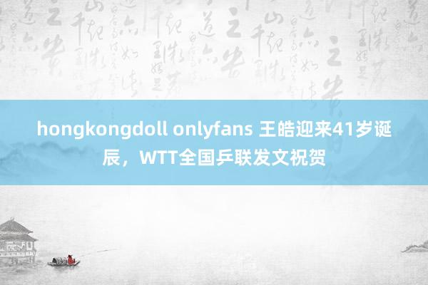 hongkongdoll onlyfans 王皓迎来41岁诞辰，WTT全国乒联发文祝贺