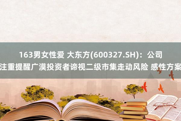 163男女性爱 大东方(600327.SH)：公司注重提醒广漠投资者谛视二级市集走动风险 感性方案